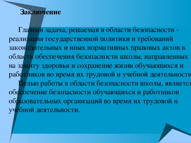 Заключение   Главная задача, решаемая в области безопасности - реализация государственной политики и требований законодательных и иных нормативных правовых актов в области обеспечения безопасности школы, направленных на защиту здоровья и сохранение жизни обучающихся и работников во время их трудовой и учебной деятельности. Целью работы в области безопасности школы, является обеспечение безопасности обучающихся и работников образовательных организаций во время их трудовой и учебной деятельности.