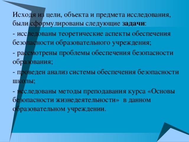 Исходя из цели, объекта и предмета исследования, были сформулированы следующие задачи : - исследованы теоретические аспекты обеспечения безопасности образовательного учреждения; - рассмотрены проблемы обеспечения безопасности образования; - проведен анализ системы обеспечения безопасности школы; - исследованы методы преподавания курса «Основы безопасности жизнедеятельности» в данном образовательном учреждении.