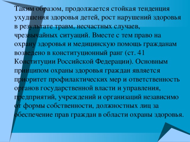 Таким образом, продолжается стойкая тенденция ухудшения здоровья детей, рост нарушений здоровья в результате травм, несчастных случаев, чрезвычайных ситуаций. Вместе с тем право на охрану здоровья и медицинскую помощь гражданам возведено в конституционный ранг (ст. 41 Конституции Российской Федерации). Основным принципом охраны здоровья граждан является приоритет профилактических мер и ответственность органов государственной власти и управления, предприятий, учреждений и организаций независимо от формы собственности, должностных лиц за обеспечение прав граждан в области охраны здоровья.