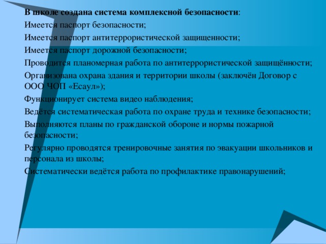 В школе создана система комплексной безопасности : Имеется паспорт безопасности; Имеется паспорт антитеррористической защищенности; Имеется паспорт дорожной безопасности; Проводится планомерная работа по антитеррористической защищённости; Организована охрана здания и территории школы (заключён Договор с ООО ЧОП «Есаул»); Функционирует система видео наблюдения; Ведётся систематическая работа по охране труда и технике безопасности; Выполняются планы по гражданской обороне и нормы пожарной безопасности; Регулярно проводятся тренировочные занятия по эвакуации школьников и персонала из школы; Систематически ведётся работа по профилактике правонарушений;