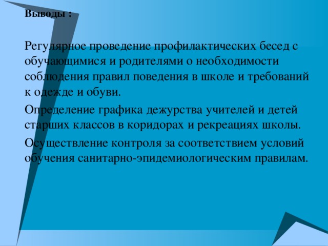 Выводы : Регулярное проведение профилактических бесед с обучающимися и родителями о необходимости соблюдения правил поведения в школе и требований к одежде и обуви. Определение графика дежурства учителей и детей старших классов в коридорах и рекреациях школы. Осуществление контроля за соответствием условий обучения санитарно-эпидемиологическим правилам.