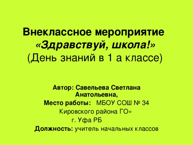 Внеклассное мероприятие  «Здравствуй, школа!»  (День знаний в 1 а классе) Автор: Савельева Светлана Анатольевна, Место работы: МБОУ СОШ № 34 Кировского района ГО»  г. Уфа РБ Должность: учитель начальных классов