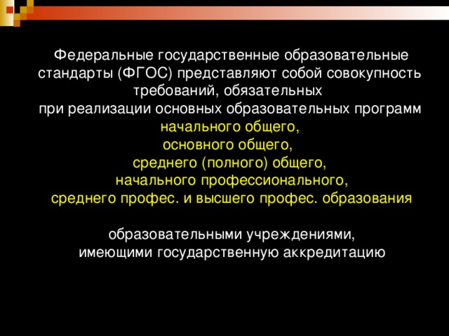 Федеральные государственные образовательные стандарты (ФГОС) представляют собой совокупность требований, обязательных  при реализации основных образовательных программ   начального общего,  основного общего,  среднего (полного) общего,  начального профессионального,  среднего профес. и высшего профес. образования   образовательными учреждениями,  имеющими государственную аккредитацию