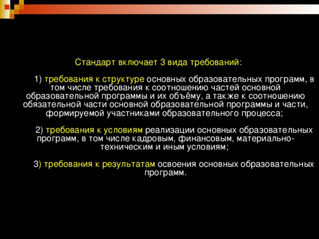 .            Стандарт включает 3 вида требований:          1) требования к структуре основных образовательных программ, в том числе требования к соотношению частей основной образовательной программы и их объёму, а также к соотношению обязательной части основной образовательной программы и части, формируемой участниками образовательного процесса;          2) требования к условиям реализации основных образовательных программ, в том числе кадровым, финансовым, материально-техническим и иным условиям;          3 ) требования к результатам освоения основных образовательных программ.