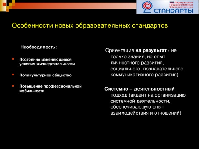 Особенности новых образовательных стандартов  Необходимость:  Ориентация на результат ( не только знания, но опыт личностного развития, социального, познавательного, коммуникативного развития)  Постоянно изменяющиеся условия жизнедеятельности  Системно – деятельностный подход (акцент на организацию системной деятельности, обеспечивающую опыт взаимодействия и отношений)  Поликультурное общество