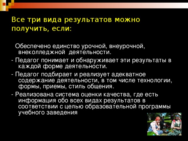 Все три вида результатов можно получить, если: - Обеспечено единство урочной, внеурочной, внеколледжной деятельности. - Педагог понимает и обнаруживает эти результаты в каждой форме деятельности. - Педагог подбирает и реализует адекватное содержание деятельности, в том числе технологии, формы, приемы, стиль общения. - Реализована система оценки качества, где есть информация обо всех видах результатов в соответствии с целью образовательной программы учебного заведения