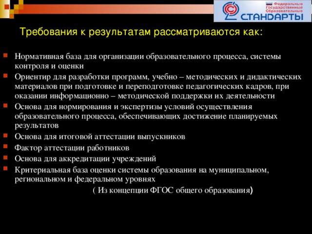 Требования к результатам рассматриваются как: Нормативная база для организации образовательного процесса, системы контроля и оценки Ориентир для разработки программ, учебно – методических и дидактических материалов при подготовке и переподготовке педагогических кадров, при оказании информационно – методической поддержки их деятельности Основа для нормирования и экспертизы условий осуществления образовательного процесса, обеспечивающих достижение планируемых результатов Основа для итоговой аттестации выпускников Фактор аттестации работников Основа для аккредитации учреждений Критериальная база оценки системы образования на муниципальном, региональном и федеральном уровнях  ( Из концепции ФГОС общего образования )