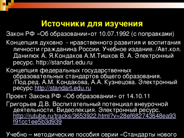 Источники для изучения Закон РФ «Об образовании»от 10.07.1992 (с поправками) Концепция духовно - нравственного развития и воспитания личности гражданина России. Учебное издание. /Авт.кол. Данилюк А. Я.Кондаков А.М.Тишков В. А. Электронный ресурс. http://standart.edu.ru Концепция федеральных государственных образовательных стандартов общего образования. /Под.ред. А.М. Кондакова, А.А. Кузнецова. Электронный ресурс http://standart.edu.ru Проект Закона РФ «Об образовании» от 14.10.11 Григорьев Д.В. Воспитательный потенциал внеурочной деятельности. Видеолекция. Электронный ресурс. http://rutube.ru/tracks/3653922.html?v=28ef682743648ea93f91cc1ee5b3d939  Учебно – методические пособия серии «Стандарты нового поколения»