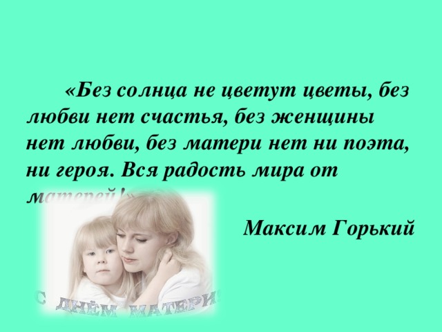 «Без солнца не цветут цветы, без любви нет счастья, без женщины нет любви, без матери нет ни поэта, ни героя. Вся радость мира от матерей!» Максим Горький