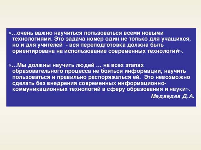 «…очень важно научиться пользоваться всеми новыми технологиями. Это задача номер один не только для учащихся, но и для учителей - вся переподготовка должна быть ориентирована на использование современных технологий».  «…Мы должны научить людей … на всех этапах образовательного процесса не бояться информации, научить пользоваться и правильно распоряжаться ей. Это невозможно сделать без внедрения современных информационно-коммуникационных технологий в сферу образования и науки». Медведев Д.А.