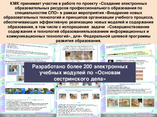 КМК принимает участие в работе по проекту «Создание электронных образовательных ресурсов профессионального образования по специальностям СПО» в рамках мероприятия «Внедрение новых образовательных технологий и принципов организации учебного процесса, обеспечивающих эффективную реализацию новых моделей и содержания образования, в том числе с испорешения задачи «Совершенствование содержания и технологий образованияльзованием информационных и коммуникационных технологий», для» Федеральной целевой программы развития образования. Разработано более 200 электронных учебных модулей по «Основам сестринского дела» 15