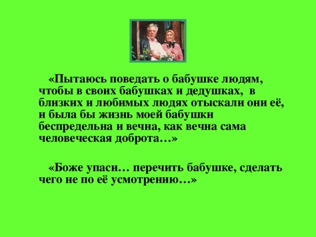 «Пытаюсь поведать о бабушке людям, чтобы в своих бабушках и дедушках, в близких и любимых людях отыскали они её, и была бы жизнь моей бабушки беспредельна и вечна, как вечна сама человеческая доброта…»   «Боже упаси… перечить бабушке, сделать чего не по её усмотрению…»