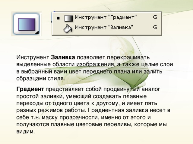 Инструмент Заливка позволяет перекрашивать выделенные области изображения, а также целые слои в выбранный вами цвет переднего плана или залить образцами стиля. Градиент представляет собой продвинутый аналог простой заливки, умеющий создавать плавные переходы от одного цвета к другому, и имеет пять разных режимов работы. Градиентная заливка несет в себе т.н. маску прозрачности, именно от этого и получаются плавные цветовые переливы, которые мы видим.