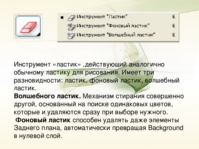 Инструмент «ластик» ,действующий аналогично обычному ластику для рисования. Имеет три разновидности: ластик, фоновый ластик, волшебный ластик. Волшебного ластик. Механизм стирания совершенно другой, основанный на поиске одинаковых цветов, которые и удаляются сразу при выборе нужного.  Фоновый ластик способен удалять даже элементы Заднего плана, автоматически превращая Background в нулевой слой.