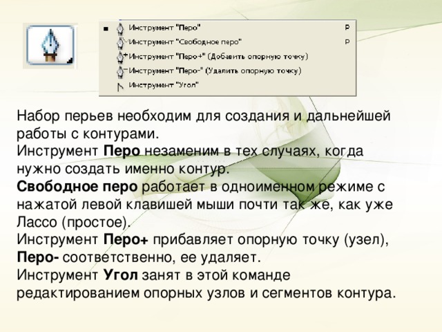 Набор перьев необходим для создания и дальнейшей работы с контурами. Инструмент Перо незаменим в тех случаях, когда нужно создать именно контур. Свободное перо работает в одноименном режиме с нажатой левой клавишей мыши почти так же, как уже Лассо (простое). Инструмент Перо+ прибавляет опорную точку (узел), Перо- соответственно, ее удаляет. Инструмент Угол занят в этой команде редактированием опорных узлов и сегментов контура.