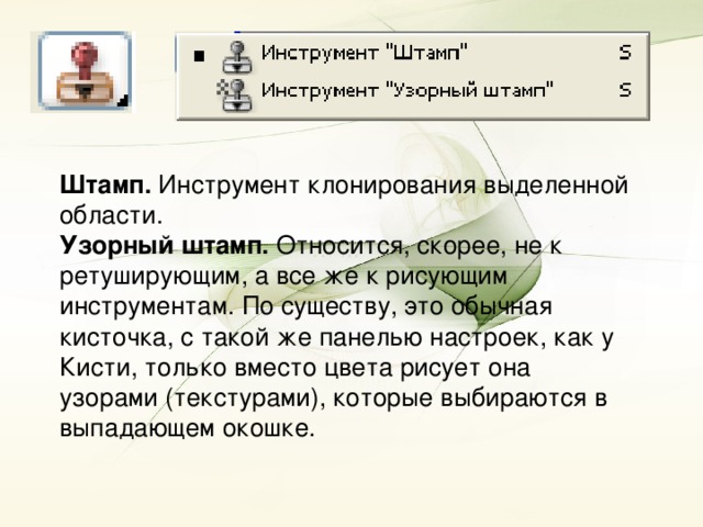 Штамп. Инструмент клонирования выделенной области. Узорный штамп. Относится, скорее, не к ретуширующим, а все же к рисующим инструментам. По существу, это обычная кисточка, с такой же панелью настроек, как у Кисти, только вместо цвета рисует она узорами (текстурами), которые выбираются в выпадающем окошке.