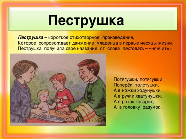 Пеструшка Пеструшка – короткое стихотворное произведение, Которое сопровождает движение младенца в первые месяцы жизни. Пеструшка получила своё название от слова пестовать – «нянчить» Потягушки, потягушки! Поперёк толстушки, А в ножки ходунушки, А в ручки хватунушки, А в роток говорок, А в головку разумок.