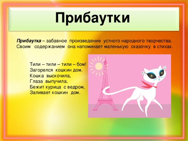 Прибаутки Прибаутка – забавное произведение устного народного творчества. Своим содержанием она напоминает маленькую сказочку в стихах. Тили – тили – тили – бом! Загорелся кошкин дом. Кошка выскочила, Глаза выпучила. Бежит курица с ведром, Заливает кошкин дом.