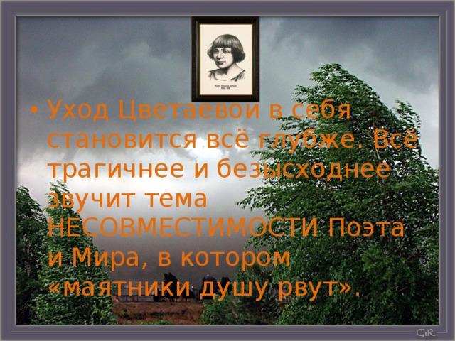 Уход Цветаевой в себя становится всё глубже. Всё трагичнее и безысходнее звучит тема НЕСОВМЕСТИМОСТИ Поэта и Мира, в котором «маятники душу рвут».