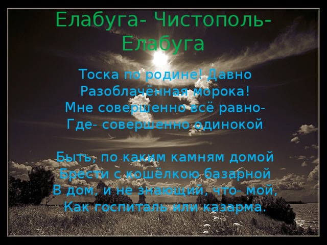 Елабуга- Чистополь- Елабуга Тоска по родине! Давно Разоблачённая морока! Мне совершенно всё равно- Где- совершенно одинокой Быть, по каким камням домой Брести с кошёлкою базарной В дом, и не знающий, что- мой, Как госпиталь или казарма.