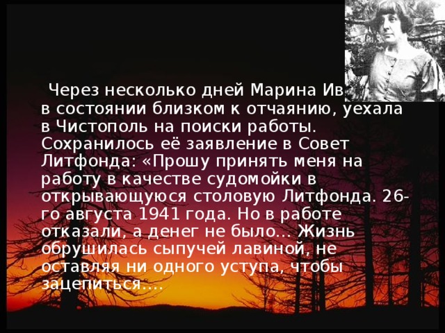 Через несколько дней Марина Ивановна , в состоянии близком к отчаянию, уехала в Чистополь на поиски работы. Сохранилось её заявление в Совет Литфонда: «Прошу принять меня на работу в качестве судомойки в открывающуюся столовую Литфонда. 26-го августа 1941 года. Но в работе отказали, а денег не было… Жизнь обрушилась сыпучей лавиной, не оставляя ни одного уступа, чтобы зацепиться….