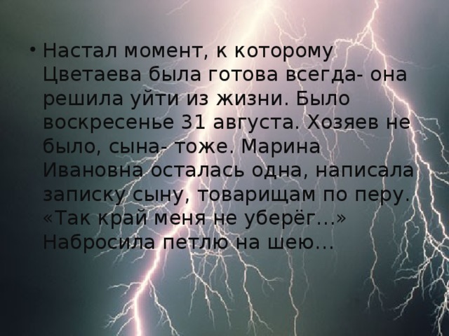 Настал момент, к которому Цветаева была готова всегда- она решила уйти из жизни. Было воскресенье 31 августа. Хозяев не было, сына- тоже. Марина Ивановна осталась одна, написала записку сыну, товарищам по перу. «Так край меня не уберёг…» Набросила петлю на шею…