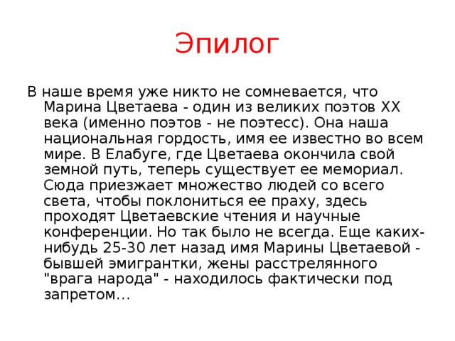 Эпилог В наше время уже никто не сомневается, что Марина Цветаева - один из великих поэтов XX века (именно поэтов - не поэтесс). Она наша национальная гордость, имя ее известно во всем мире. В Елабуге, где Цветаева окончила свой земной путь, теперь существует ее мемориал. Сюда приезжает множество людей со всего света, чтобы поклониться ее праху, здесь проходят Цветаевские чтения и научные конференции. Но так было не всегда. Еще каких-нибудь 25-30 лет назад имя Марины Цветаевой - бывшей эмигрантки, жены расстрелянного 