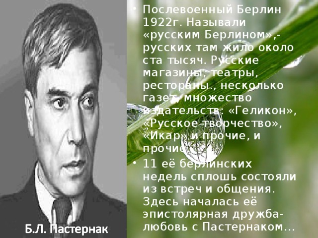 Послевоенный Берлин 1922г. Называли «русским Берлином»,- русских там жило около ста тысяч. Русские магазины, театры, рестораны., несколько газет, множество издательств: «Геликон», «Русское творчество», «Икар» и прочие, и прочие. 11 её берлинских недель сплошь состояли из встреч и общения. Здесь началась её эпистолярная дружба-любовь с Пастернаком…