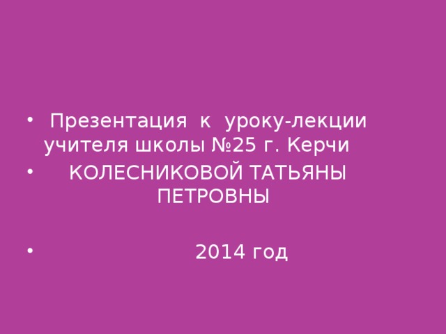 Презентация к уроку-лекции учителя школы №25 г. Керчи  КОЛЕСНИКОВОЙ ТАТЬЯНЫ  ПЕТРОВНЫ  2014 год