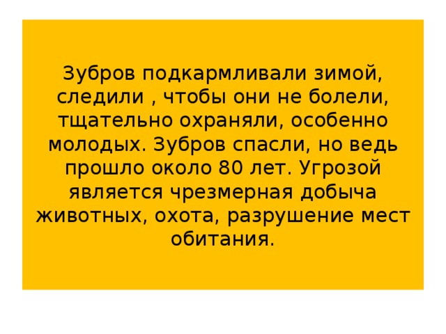 Зубров подкармливали зимой, следили , чтобы они не болели, тщательно охраняли, особенно молодых. Зубров спасли, но ведь прошло около 80 лет. Угрозой является чрезмерная добыча животных, охота, разрушение мест обитания.