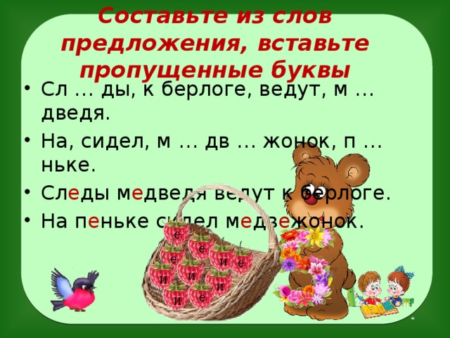 Составьте из слов предложения, вставьте пропущенные буквы Сл … ды, к берлоге, ведут, м … дведя. На, сидел, м … дв … жонок, п … ньке. Сл е ды м е дведя ведут к берлоге. На п е ньке сидел м е дв е жонок.