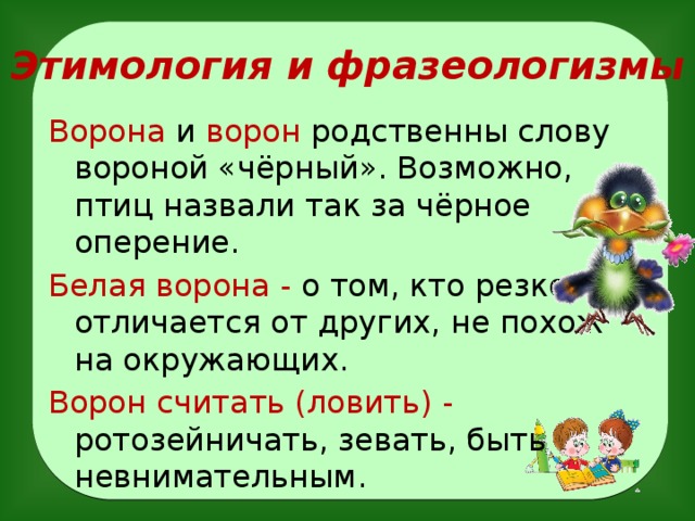 Этимология и фразеологизмы Ворона и ворон родственны слову вороной «чёрный». Возможно, птиц назвали так за чёрное оперение. Белая ворона - о том, кто резко отличается от других, не похож на окружающих.  Ворон считать (ловить) - ротозейничать, зевать, быть невнимательным .