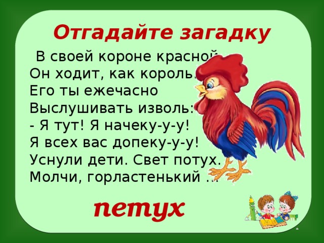 Отгадайте загадку  В своей короне красной  Он ходит, как король.  Его ты ежечасно  Выслушивать изволь:  - Я тут! Я начеку-у-у!  Я всех вас допеку-у-у!  Уснули дети. Свет потух.  Молчи, горластенький ...   петух