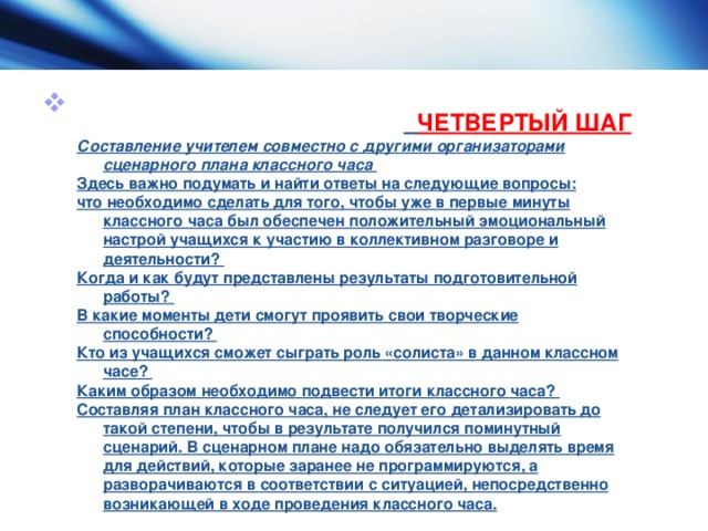   ЧЕТВЕРТЫЙ ШАГ Составление учителем совместно с другими организаторами сценарного плана классного часа  Здесь важно подумать и найти ответы на следующие вопросы: что необходимо сделать для того, чтобы уже в первые минуты классного часа был обеспечен положительный эмоциональный настрой учащихся к участию в коллективном разговоре и деятельности? Когда и как будут представлены результаты подготовительной работы? В какие моменты дети смогут проявить свои творческие способности? Кто из учащихся сможет сыграть роль «солиста» в данном классном часе? Каким образом необходимо подвести итоги классного часа? Составляя план классного часа, не следует его детализировать до такой степени, чтобы в результате получился поминутный сценарий. В сценарном плане надо обязательно выделять время для действий, которые заранее не программируются, а разворачиваются в соответствии с ситуацией, непосредственно возникающей в ходе проведения классного часа.