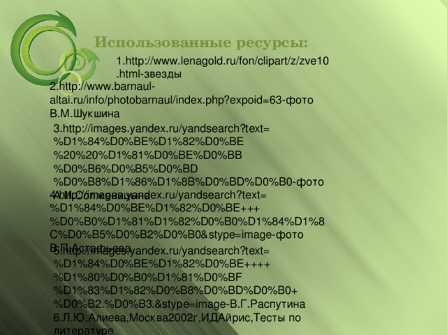 Использованные ресурсы: 1.http://www.lenagold.ru/fon/clipart/z/zve10.html-звезды 2.http://www.barnaul-altai.ru/info/photobarnaul/index.php?expoid=63-фото В.М.Шукшина 3.http://images.yandex.ru/yandsearch?text=%D1%84%D0%BE%D1%82%D0%BE%20%20%D1%81%D0%BE%D0%BB%D0%B6%D0%B5%D0%BD%D0%B8%D1%86%D1%8B%D0%BD%D0%B0-фото А.И.Солженицына 4.http://images.yandex.ru/yandsearch?text=%D1%84%D0%BE%D1%82%D0%BE+++%D0%B0%D1%81%D1%82%D0%B0%D1%84%D1%8C%D0%B5%D0%B2%D0%B0&stype=image-фото В.П.Астафьева 5.http://images.yandex.ru/yandsearch?text=%D1%84%D0%BE%D1%82%D0%BE++++%D1%80%D0%B0%D1%81%D0%BF%D1%83%D1%82%D0%B8%D0%BD%D0%B0+%D0%B2.%D0%B3.&stype=image-В.Г.Распутина 6.Л.Ю.Алиева,Москва2002г,ИДАйрис,Тесты по литературе