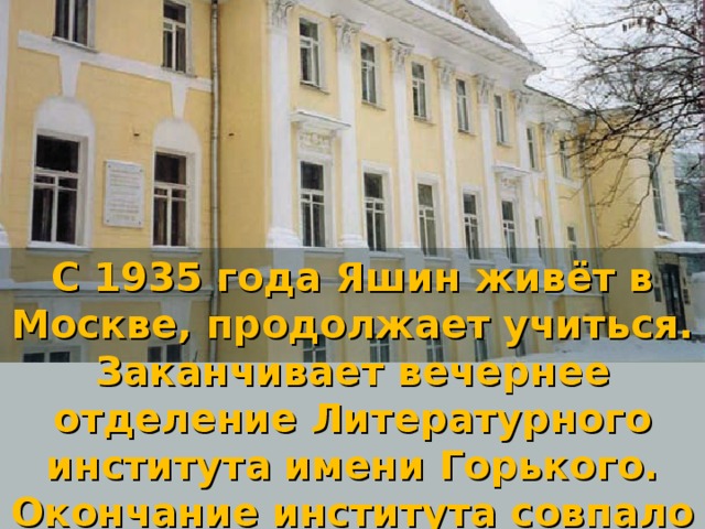 С 1935 года Яшин живёт в Москве, продолжает учиться. Заканчивает вечернее отделение Литературного института имени Горького. Окончание института совпало с началом войны.