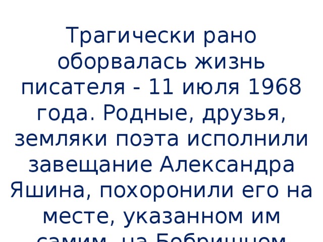 Трагически рано оборвалась жизнь писателя - 11 июля 1968 года. Родные, друзья, земляки поэта исполнили завещание Александра Яшина, похоронили его на месте, указанном им самим, на Бобришном Угоре .