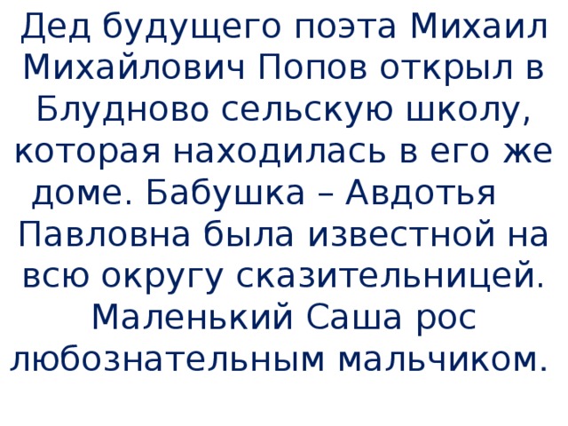 Дед будущего поэта Михаил Михайлович Попов открыл в Блуднов о сельскую школу, которая находилась в его же доме. Бабушка – Авдотья  Павловна была известной на всю округу сказительницей. Маленький Саша рос любознательным мальчиком .