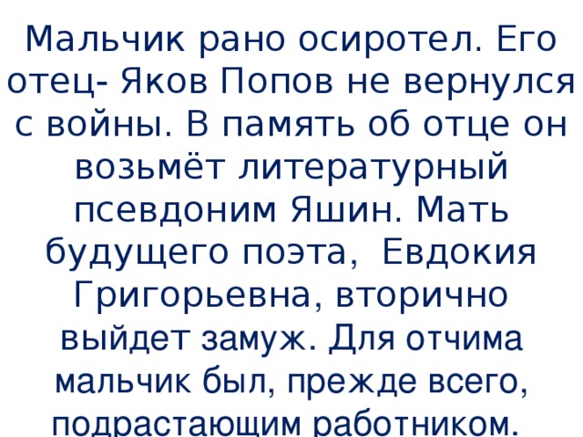 Мальчик рано осиротел. Его отец- Яков Попов не вернулся с войны. В память об отце он возьмёт литературный псевдоним Яшин. Мать будущего поэта , Евдокия Григорьевна , вторично вы йде т замуж. Для отчима мальчик был, прежде всего, подрастающим работником.