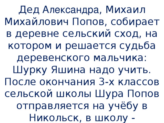 Д ед Александра , Михаил Михайлович Попов, собирает в деревне сельский сход, на котором и решается судьба деревенского мальчика: Шурку Яшина надо учить. После окончания 3-х классов сельской школы Шура Попов отправляется на учёбу в Никольск, в школу - семилетку.