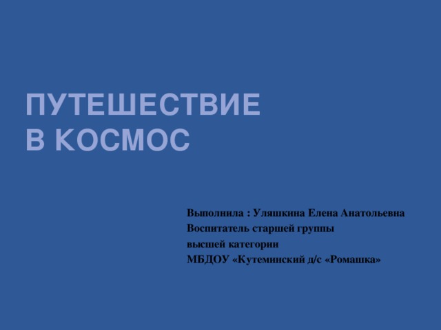 Путешествие  в космос Выполнила : Уляшкина Елена Анатольевна Воспитатель старшей группы высшей категории МБДОУ «Кутеминский д/с «Ромашка»