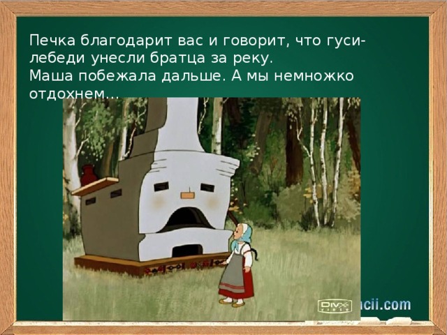 Печка благодарит вас и говорит, что гуси- лебеди унесли братца за реку. Маша побежала дальше. А мы немножко отдохнем…