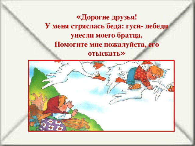 « Дорогие друзья! У меня стряслась беда: гуси- лебеди унесли моего братца. Помогите мне пожалуйста, его отыскать »