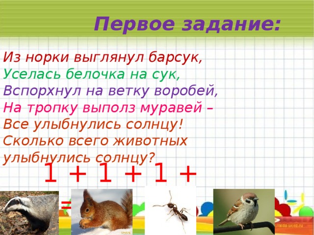 Первое задание: Из норки выглянул барсук,  Уселась белочка на сук,  Вспорхнул на ветку воробей,  На тропку выполз муравей –  Все улыбнулись солнцу!  Сколько всего животных улыбнулись солнцу? 1 + 1 + 1 + 1= 4