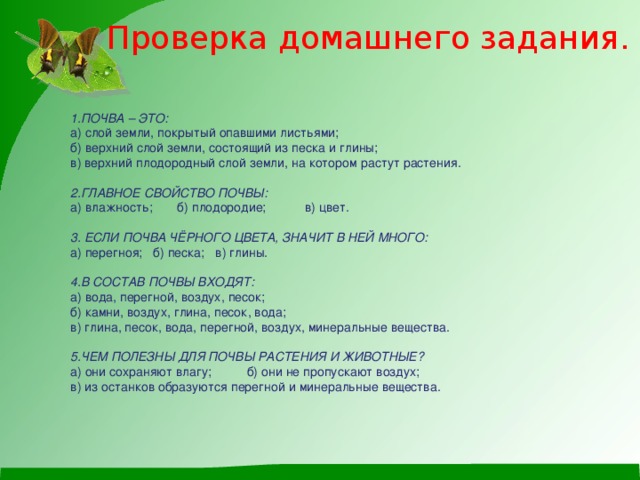 Проверка домашнего задания. 1.ПОЧВА – ЭТО:  а) слой земли, покрытый опавшими листьями;  б) верхний слой земли, состоящий из песка и глины;  в) верхний плодородный слой земли, на котором растут растения.     2.ГЛАВНОЕ СВОЙСТВО ПОЧВЫ:  а) влажность; б) плодородие; в) цвет.     3. ЕСЛИ ПОЧВА ЧЁРНОГО ЦВЕТА, ЗНАЧИТ В НЕЙ МНОГО:  а) перегноя; б) песка; в) глины.     4.В СОСТАВ ПОЧВЫ ВХОДЯТ:  а) вода, перегной, воздух, песок;  б) камни, воздух, глина, песок, вода;  в) глина, песок, вода, перегной, воздух, минеральные вещества.     5.ЧЕМ ПОЛЕЗНЫ ДЛЯ ПОЧВЫ РАСТЕНИЯ И ЖИВОТНЫЕ?  а) они сохраняют влагу; б) они не пропускают воздух;  в) из останков образуются перегной и минеральные вещества.