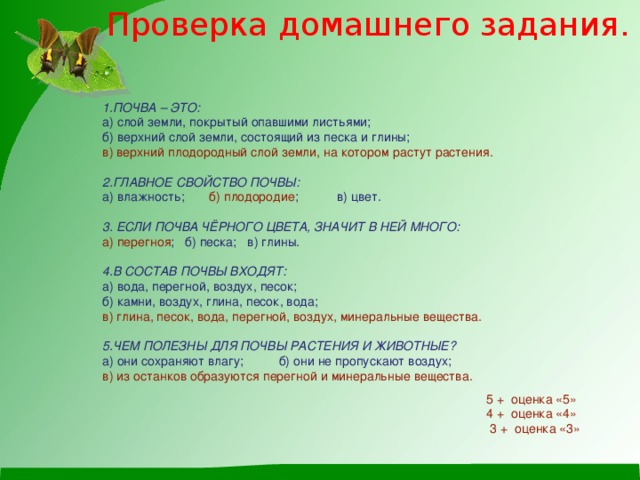 Проверка домашнего задания. 1.ПОЧВА – ЭТО:  а) слой земли, покрытый опавшими листьями;  б) верхний слой земли, состоящий из песка и глины;  в) верхний плодородный слой земли, на котором растут растения.     2.ГЛАВНОЕ СВОЙСТВО ПОЧВЫ:  а) влажность; б) плодородие ; в) цвет.     3. ЕСЛИ ПОЧВА ЧЁРНОГО ЦВЕТА, ЗНАЧИТ В НЕЙ МНОГО:  а) перегноя ; б) песка; в) глины.     4.В СОСТАВ ПОЧВЫ ВХОДЯТ:  а) вода, перегной, воздух, песок;  б) камни, воздух, глина, песок, вода;  в) глина, песок, вода, перегной, воздух, минеральные вещества.     5.ЧЕМ ПОЛЕЗНЫ ДЛЯ ПОЧВЫ РАСТЕНИЯ И ЖИВОТНЫЕ?  а) они сохраняют влагу; б) они не пропускают воздух;  в) из останков образуются перегной и минеральные вещества.   5 + оценка «5»  4 + оценка «4»  3 + оценка «3»