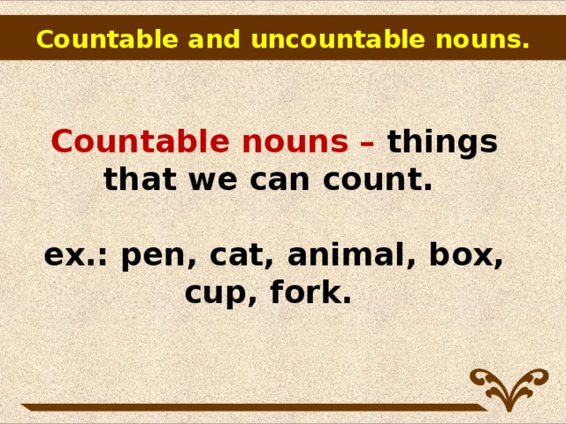 Countable and uncountable nouns.        Countable nouns – things that we can count.   ex.: pen, cat, animal, box, cup, fork.