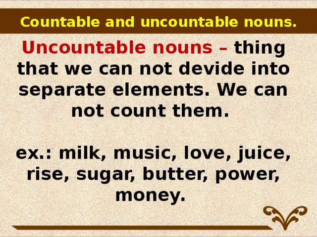 Countable and uncountable nouns.        Uncountable nouns – thing that we can not devide into separate elements. We can not count them.   ex.: milk, music, love, juice, rise, sugar, butter, power, money.