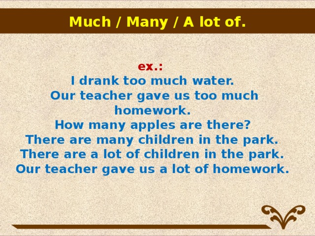 Much / Many / A lot of .                   ex.:  I drank too much water.  Our teacher gave us too much homework.  How many apples are there?   There are many children in the park.    There are a lot of children in the park.   Our teacher gave us a lot of homework.