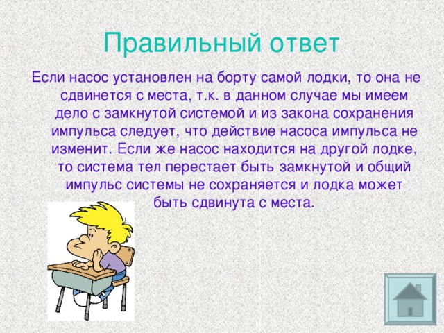 Правильный ответ Если насос установлен на борту самой лодки, то она не сдвинется с места, т.к. в данном случае мы имеем дело с замкнутой системой и из закона сохранения импульса следует, что действие насоса импульса не изменит. Если же насос находится на другой лодке, то система тел перестает быть замкнутой и общий импульс системы не сохраняется и лодка может быть сдвинута с места.